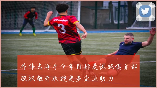 乔伟光海牛今年目标是保级俱乐部股权敞开欢迎更多企业助力